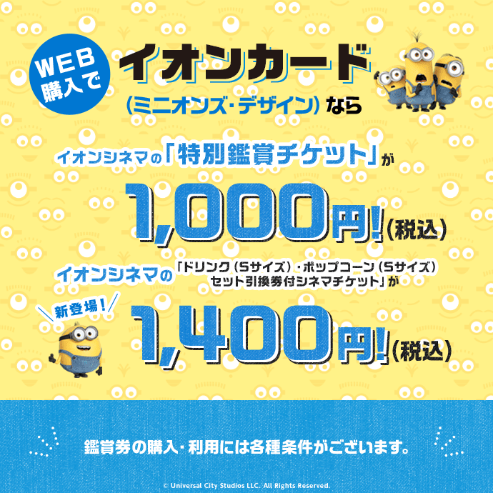 イオンカードのミニオンズデザインなら「特別鑑賞シネマチケット」を1,000円(税込)、「ドリンク(Sサイズ)・ポップコーン(Sサイズ)とのセット引換券付きシネマチケット」も1,400円(税込)